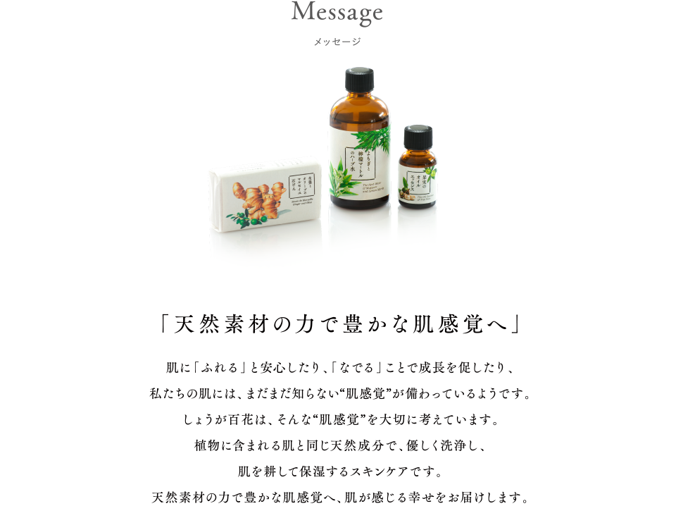 「天然素材の力で豊かな肌感覚へ」肌に「ふれる」と安心したり、「なでる」ことで成長を促したり、私たちの肌には、まだまだ知らない“肌感覚が備わっているようです。しょうが百花は、そんな“肌感覚を大切に考えています。植物に含まれる肌と同じ天然成分で、優しく洗浄し、肌を耕して保湿するスキンケアです。