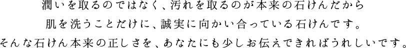 潤いを取るのではなく、汚れを取るのが本来の石けんだから肌を洗う工程だけに、誠実に向き合ってつくりました。そんな石けん本来の正しさを、あなたにも少しお伝えできればうれしいです。