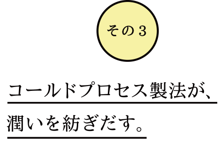 コールドプロセス製法で潤いを紡ぎだす。